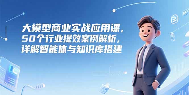 大模型商业实战应用课，50个行业提效案例解析，详解智能体与知识库搭建