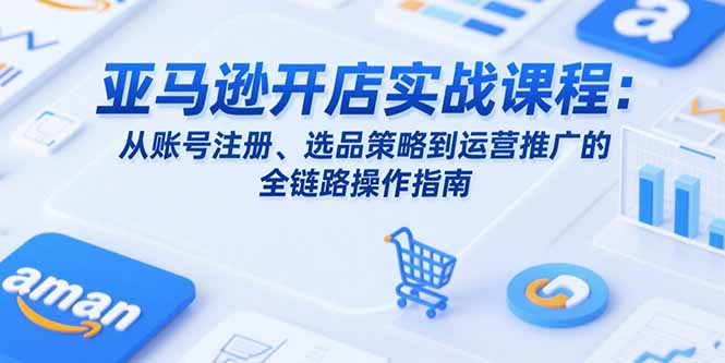 亚马逊开店实战课程：从账号注册、选品策略到运营推广的全链路操作指南-七七项目网