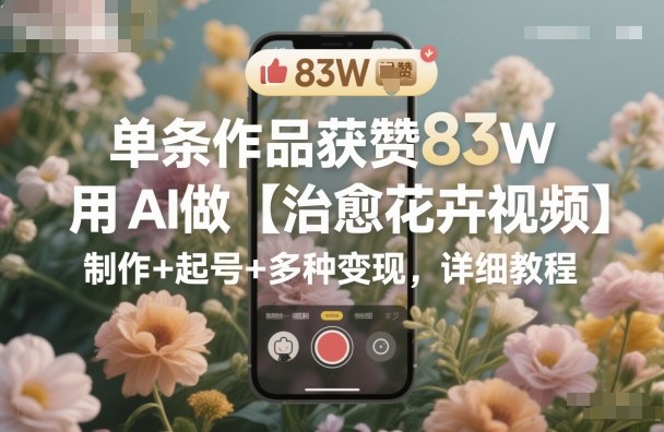 单条作品获赞83W，用AI做【治愈花卉视频】，制作+起号+多种变现，详细教程-A5资源网
