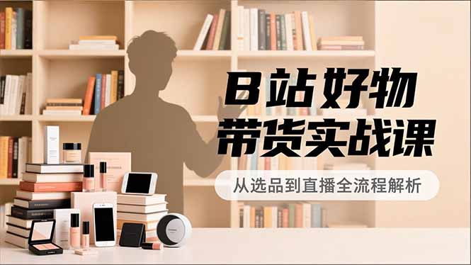B站好物带货实战课，账号定位、选品拍摄、运营变现，全流程教学，实现UP主月入过万-天云资源网