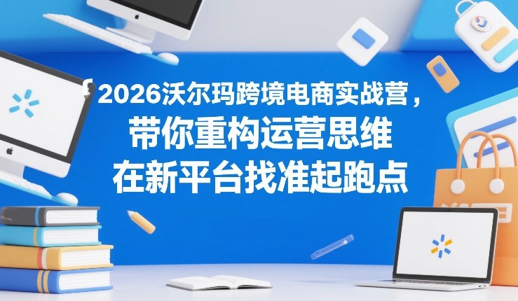 2026沃尔玛跨境电商实战营,带你重构运营思维,在新平台找准起跑点-吾爱自习网