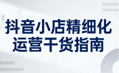 抖音小店精细化运营干货指南新版，助力商家系统提升店铺运营能力(更新26年5月)-吾爱自习网