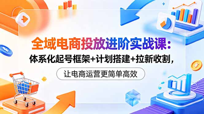 全域电商投放进阶实战课：体系化起号框架+计划搭建+拉新收割，让电商运营更简单高效福星网赚创业资源-网赚项目-副业赚钱-互联网创业-资源整合福星网赚资源
