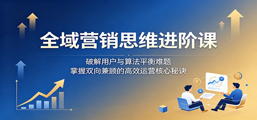 全域营销思维进阶课：破解用户与算法平衡难题，掌握双向兼顾的高效运营核心秘诀福星网赚创业资源-网赚项目-副业赚钱-互联网创业-资源整合福星网赚资源