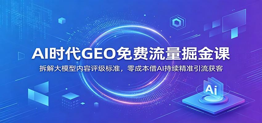 AI时代GEO免费流量掘金课：拆解大模型内容评级标准，零成本借AI持续精准引流获客-吾爱自习网