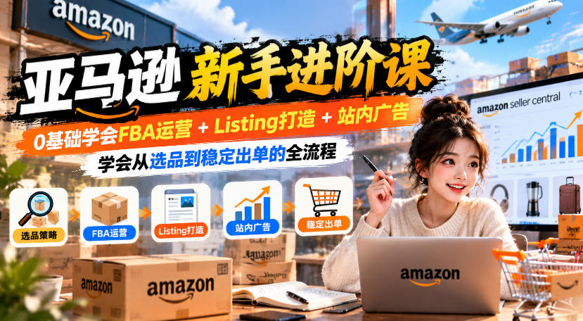 亚马逊新手进阶课,0基础学会FBA运营+Listing打造+站内广告,学会从选品到稳定出单的全流程